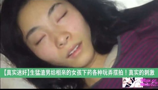 【真实迷奸】生猛渣男给相亲的女孩下药各种玩弄摆拍!真实的刺激